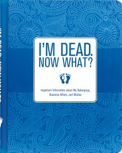 I'm Dead, Now What? Important Information about My Belongings, Business Affairs, and Wishes